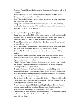 •   Cement:  This will be used when mixing the concrete. Cement is sold in 50 
    kg pockets.    
•   Bricks: These will be used to build the foundation walls of the house. 
    Bricks are sold in multiples of 1 000. 
•   Sand: The sand and cement will be mixed with water to make mortar for 
    the foundation brick work.
•   Damp proof membrane: Sheet membrane is used as under floor damp 
    proofing for the concrete floor. The membrane is sold in 20 metre rolls in 
    widths of 1 m, 2 m, 3 m, 4 m and 6 m. 

2. The superstructure up to the roof level
•   Damp proof course: The DPC will be placed on top of the foundation walls, 
    when the walls of the house are ready to be built. Damp proof course is 
    sold in widths of 110 mm, 220 mm, 340 mm in rolls of 40 m
•   Bricks: These will be used to build the walls of the house. Bricks are sold 
    in multiples of 1 000. 
•   Sand: The sand will be mixed with cement and water to make mortar for 
    the brick work, plaster for the walls and screed for the floors. 
•   Cement: Vital material for any construction. Cement is sold in 50 kg 
    pockets.    
•   Door frames: Timber frames for the external doors and pressed metal 
    frames for the internal door frames. When ordering metal frames, left or 
    right opening must be specified.
•   Window frames: This will be specified on the building plan view. Consult 
    the relevant catalogue. Only the catalogue needs to be specified when 
    ordering windows (steel or timber).
•   Brick reinforcement: Brick force will be used when building the top 4 
    courses of brick work, under the wall plate. (Refer to specifications below). 
    Brick reinforcement or brick force are bought in 20 m rolls of 3 m length 
    and in widths of 75 mm or 150 mm.
•   Cavity tie wires: The tie wires are used to tie the two skins of brick work. 
    There are many different shapes and designs. Tie wires are calculated at 
    2,5 ties per metre square of brick work.
•   Precast concrete lintels: The lintels will be placed over the door frames, 
    window frames and clear openings. Lintels are ordered in standard 
    lengths from 900 mm to 6.6 m in increments of 300 mm.
•   Galvanised steel wire: The steel wires will be used to tie down the timber 
    roof structure. It will be built into the walls at 600 mm centres and at 
    least 600 mm deep. 
 