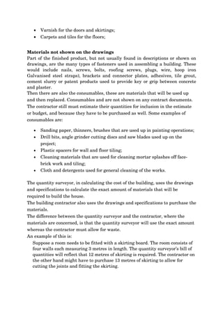 •   Varnish for the doors and skirtings;
   •   Carpets and tiles for the floors;


Materials not shown on the drawings
Part of the finished product, but not usually found in descriptions or shown on 
drawings, are the many types of fasteners used in assembling a building. These 
would   include   nails,   screws,   bolts,   roofing   screws,   plugs,   wire,   hoop   iron 
Galvanised   steel   straps),   brackets   and   connector   plates,   adhesives,   tile   grout, 
cement slurry or patent products used to provide key or grip between concrete 
and plaster.
Then there are also the consumables, these are materials that will be used up 
and then replaced. Consumables and are not shown on any contract documents. 
The contractor still must estimate their quantities for inclusion in the estimate 
or budget, and because they have to be purchased as well. Some examples of 
consumables are:

   •   Sanding paper, thinners, brushes that are used up in painting operations;
   •   Drill bits, angle grinder cutting discs and saw blades used up on the 
       project;
   •   Plastic spacers for wall and floor tiling;
   •   Cleaning materials that are used for cleaning mortar splashes off face­
       brick work and tiling;
   •   Cloth and detergents used for general cleaning of the works. 
 
The quantity surveyor, in calculating the cost of the building, uses the drawings 
and specifications to calculate the exact amount of materials that will be 
required to build the house. 
The building contractor also uses the drawings and specifications to purchase the 
materials.
The difference between the quantity surveyor and the contractor, where the 
materials are concerned, is that the quantity surveyor will use the exact amount 
whereas the contractor must allow for waste. 
An example of this is:
   Suppose a room needs to be fitted with a skirting board. The room consists of 
   four walls each measuring 3 metres in length. The quantity surveyor’s bill of 
   quantities will reflect that 12 metres of skirting is required. The contractor on 
   the other hand might have to purchase 13 metres of skirting to allow for 
   cutting the joints and fitting the skirting.
 