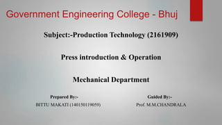 Government Engineering College - Bhuj
Subject:-Production Technology (2161909)
Press introduction & Operation
Mechanical Department
Prepared By:- Guided By:-
BITTU MAKATI (140150119059) Prof. M.M.CHANDRALA
 