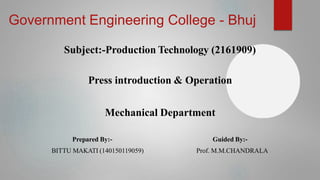 Government Engineering College - Bhuj
Subject:-Production Technology (2161909)
Press introduction & Operation
Mechanical Department
Prepared By:-
BITTU MAKATI (140150119059)
Guided By:-
Prof. M.M.CHANDRALA
 