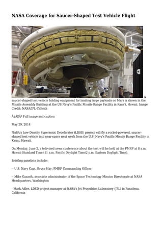 NASA Coverage for Saucer-Shaped Test Vehicle Flight
A
saucer-shaped test vehicle holding equipment for landing large payloads on Mars is shown in the
Missile Assembly Building at the US Navy's Pacific Missile Range Facility in Kaua'i, Hawaii. Image
Credit: NASA/JPL-Caltech
Ã¢Â€Âº Full image and caption
May 29, 2014
NASA's Low-Density Supersonic Decelerator (LDSD) project will fly a rocket-powered, saucer-
shaped test vehicle into near-space next week from the U.S. Navy's Pacific Missile Range Facility in
Kauai, Hawaii.
On Monday, June 2, a televised news conference about the test will be held at the PMRF at 8 a.m.
Hawaii Standard Time (11 a.m. Pacific Daylight Time/2 p.m. Eastern Daylight Time).
Briefing panelists include:
-- U.S. Navy Capt. Bruce Hay, PMRF Commanding Officer
-- Mike Gazarik, associate administrator of the Space Technology Mission Directorate at NASA
Headquarters, Washington
--Mark Adler, LDSD project manager at NASA's Jet Propulsion Laboratory (JPL) in Pasadena,
California
 