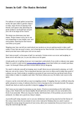 Issues In Golf - The Basics Revisited
For millions of casual golfers around the
world, the sport offers a perfect chance
to relax, enjoy the fun of playing with
friends, and spend a day absorbing the
great outdoors. Good golf tips can give
you a bit of an edge on the course.
This helps you determine your best
stance. Proper stance is key, but it can
vary depending on your height, size, and
even gender. Knowing the best stance
can better your game.
Wiggling your toes can tell you much about your posture as you are getting ready to take a golf
swing. If your feet are easy to move, you're leaning too far from the ball. Lean forward to the point
where your feet have a little give, but not too much.
Don't take yourself, or the game of golf, too seriously. Certain errors can occur and laughing at
these errors will relax you, so you can refocus on the game.
A high quality set of golfing shoes are very important, particularly if you wish to enhance your game.
Make it a point to read several reviews about golfing shoes some time before you actually purchase
a pair. Go through Fifteen golf shoe reviews before you go shopping.
You need to educate yourself on keeping score in golf when you are interested in playing, as it will
help you out on the course. This is important because your score is often used to judge how good of
a player you are. Each stroke is counted as one point of your score and you can keep track of how
many stokes it takes to complete each hole. The fewer stokes you use, the better your score in the
game.
A stance can be corrected with an easy toe-wiggling routine. If wiggling the toes is difficult when the
golfer prepares to swing, it indicates that he or she is leaning too far in towards the ball. The player
should lean back as much as possible to improve Golfing their posture.
Don't mess up your game by messing up your stance. Practice concentrating on the ball without
using a club. Stand with your knees slightly flexed and bent at the waist, let your arms fall in the
front of you naturally. When you clap your hands, hold them there. If the position you are in feels
awkward, it is likely not a good one. Keep it simple.
A powerful golf swing requires you to use your abdominal, back and leg muscles but the finesse of
the swing comes from the movement of your wrist. Instead of thinking that you need to power
through the swing using the muscles of your arms, allow your momentum from your lower core to
whip the club through the ball.
 