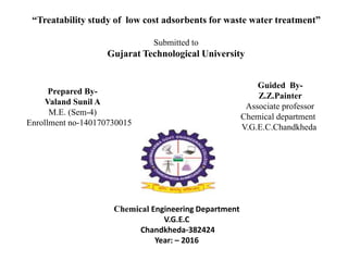 “Treatability study of low cost adsorbents for waste water treatment”
Submitted to
Gujarat Technological University
Prepared By-
Valand Sunil A
M.E. (Sem-4)
Enrollment no-140170730015
Guided By-
Z.Z.Painter
Associate professor
Chemical department
V.G.E.C.Chandkheda
Chemical Engineering Department
V.G.E.C
Chandkheda-382424
Year: – 2016
 