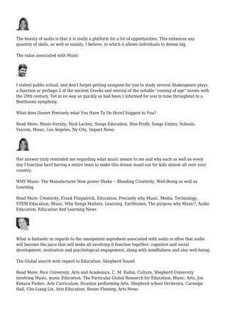 The beauty of audio is that it is really a platform for a lot of opportunities. This enhances any
quantity of skills, as well as mainly, I believe, in which it allows individuals to dream big.
The value associated with Music
I visited public school, and don't forget getting assigned for you to study several Shakespeare plays,
a function or perhaps 2 of the ancient Greeks and several of the notable "coming of age" novels with
the 20th century. Yet in no way as quickly as had been I informed for you to tune throughout to a
Beethoven symphony.
What does [Insert Precisely what You Have To Do Here] Suggest to You?
Read More: Music-Versity, Nick Lachey, Songs Education, Non-Profit, Songs Unites, Schools,
Viacom, Music, Los Angeles, Ny City, Impact News
Her answer truly reminded me regarding what music means to me and why each as well as every
day I function hard having a entire team to make this dream stand out for kids almost all over your
country.
WHY Music: The Manufacturer New power Shake -- Blending Creativity, Well-Being as well as
Learning
Read More: Creativity, Frank Fitzpatrick, Education, Precisely why Music, Media, Technology,
STEM Education, Music, Why Songs Matters, Learning, Earthtones, The purpose why Music?, Audio
Education, Education And Learning News
What is fantastic in regards to the omnipotent ingredient associated with audio is often that audio
will become the juice that will make all involving it function together: cognitive and social
development, motivation and psychological engagement, along with mindfulness and also well-being.
The Global search with regard to Education: Shepherd Sound
Read More: Rice University, Arts and Academics, C. M. Rubin, Culture, Shepherd University
involving Music, music Education, The Particular Global Research for Education, Music, Arts, Jon
Kimura Parker, Arts Curriculum, Houston performing Arts, Shepherd school Orchestra, Carnegie
Hall, Cho-Liang Lin, Arts Education, Renee Fleming, Arts News
 