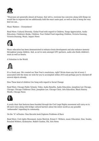 "Musicians are generally almost all human, that will is, everyone has concerns along with things we
would like to improve but we additionally hold the exact same goal, as well as that is being the very
best we can...
Music Matters -- Everywhere!
Read More: Cultural Diversity, Global Fund with regard to Children, Songs Appreciation, Audio
Education, Children's Books, Children, Your Global Fund regarding Children, Victoria Dunning,
Victoria-Dunning, Music, Impact News
Music education has been demonstrated to enhance brain development and also enhance memory
throughout young children. And, as we've seen amongst GFC partners, audio also feeds children's
souls as well as hearts.
A Valentine to the World
It's a fresh year. We created our New Year's resolutions, right? Wrote down any list of every 1
associated with the items we wish for you to accomplish within 2014 and perhaps you've checked off
several objects already.
How These kind of children Use Song with regard to Social Change
Read More: Chicago Public Schools, Video, Audio Benefits, Audio Education, Josephine Lee Chicago,
Chicago, Chicago Childrens Choir, Josephine Lee, Chicago Choir, Arts Education, Black History
Month, Chicago News
A youth choir that features been founded through the Civil Legal Rights movement will carry on to
lift each voice along with bridge cultural barriers about the entire world as any possible
'ambassador' regarding its community.
On the "A" w/Souleo: Stax Records book Explores Problems of Race
Read More: Civil rights Movement, Justin Merrick, Ernest C. Withers, music Education, Stax, Souleo,
Rosalind Withers, Kickstarter, Robert Gordon, Fbi, Arts News
 