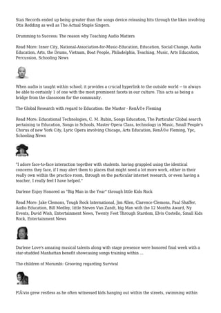 Stax Records ended up being greater than the songs device releasing hits through the likes involving
Otis Redding as well as The Actual Staple Singers.
Drumming to Success: The reason why Teaching Audio Matters
Read More: Inner City, National-Association-for-Music-Education, Education, Social Change, Audio
Education, Arts, the Drums, Vietnam, Boat People, Philadelphia, Teaching, Music, Arts Education,
Percussion, Schooling News
When audio is taught within school, it provides a crucial hyperlink to the outside world -- to always
be able to certainly 1 of one with the most prominent facets in our culture. This acts as being a
bridge from the classroom for the community.
The Global Research with regard to Education: the Master - RenÃ©e Fleming
Read More: Educational Technologies, C. M. Rubin, Songs Education, The Particular Global search
pertaining to Education, Songs in Schools, Master Opera Class, technology in Music, Small People's
Chorus of new York City, Lyric Opera involving Chicago, Arts Education, RenÃ©e Fleming, Ypc,
Schooling News
"I adore face-to-face interaction together with students. having grappled using the identical
concerns they face, if I may alert them to places that might need a lot more work, either in their
really own within the practice room, through on the particular internet research, or even having a
teacher, I really feel I have helped."
Darlene Enjoy Honored as "Big Man in the Year" through little Kids Rock
Read More: Jake Clemons, Tough Rock International, Jim Allen, Clarence Clemons, Paul Shaffer,
Audio Education, Bill Medley, little Steven Van Zandt, big Man with the 12 Months Award, Ny
Events, David Wish, Entertainment News, Twenty Feet Through Stardom, Elvis Costello, Small Kids
Rock, Entertainment News
Darlene Love's amazing musical talents along with stage presence were honored final week with a
star-studded Manhattan benefit showcasing songs training within ...
The children of Morumbi: Grooving regarding Survival
FlÃ¡vio grew restless as he often witnessed kids hanging out within the streets, swimming within
 