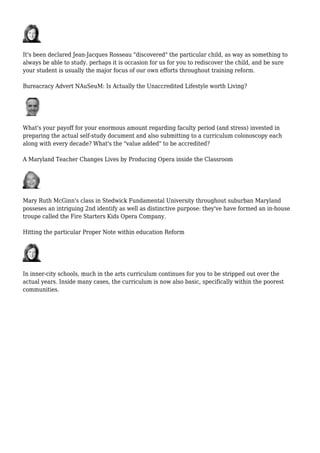 It's been declared Jean-Jacques Rosseau "discovered" the particular child, as way as something to
always be able to study. perhaps it is occasion for us for you to rediscover the child, and be sure
your student is usually the major focus of our own efforts throughout training reform.
Bureacracy Advert NAuSeuM: Is Actually the Unaccredited Lifestyle worth Living?
What's your payoff for your enormous amount regarding faculty period (and stress) invested in
preparing the actual self-study document and also submitting to a curriculum colonoscopy each
along with every decade? What's the "value added" to be accredited?
A Maryland Teacher Changes Lives by Producing Opera inside the Classroom
Mary Ruth McGinn's class in Stedwick Fundamental University throughout suburban Maryland
posseses an intriguing 2nd identify as well as distinctive purpose: they've have formed an in-house
troupe called the Fire Starters Kids Opera Company.
Hitting the particular Proper Note within education Reform
In inner-city schools, much in the arts curriculum continues for you to be stripped out over the
actual years. Inside many cases, the curriculum is now also basic, specifically within the poorest
communities.
 
