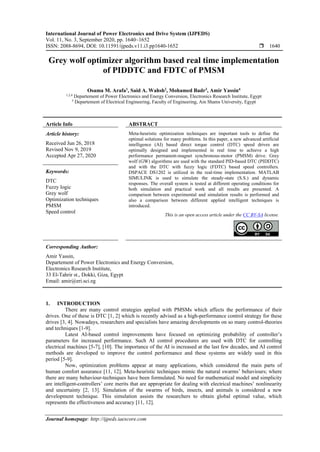International Journal of Power Electronics and Drive System (IJPEDS)
Vol. 11, No. 3, September 2020, pp. 1640~1652
ISSN: 2088-8694, DOI: 10.11591/ijpeds.v11.i3.pp1640-1652  1640
Journal homepage: http://ijpeds.iaescore.com
Grey wolf optimizer algorithm based real time implementation
of PIDDTC and FDTC of PMSM
Osama M. Arafa1
, Said A. Wahsh2
, Mohamed Badr3
, Amir Yassin4
1,2,4
Departement of Power Electronics and Energy Conversion, Electronics Research Institute, Egypt
3
Departement of Electrical Engineering, Faculty of Engineering, Ain Shams University, Egypt
Article Info ABSTRACT
Article history:
Received Jun 26, 2018
Revised Nov 9, 2019
Accepted Apr 27, 2020
Meta-heuristic optimization techniques are important tools to define the
optimal solutions for many problems. In this paper, a new advanced artificial
intelligence (AI) based direct torque control (DTC) speed drives are
optimally designed and implemented in real time to achieve a high
performance permanent-magnet synchronous-motor (PMSM) drive. Grey
wolf (GW) algorithms are used with the standard PID-based DTC (PIDDTC)
and with the DTC with fuzzy logic (FDTC) based speed controllers.
DSPACE DS1202 is utilized in the real-time implementation. MATLAB
SIMULINK is used to simulate the steady-state (S.S.) and dynamic
responses. The overall system is tested at different operating conditions for
both simulation and practical work and all results are presented. A
comparison between experimental and simulation results is performed and
also a comparison between different applied intelligent techniques is
introduced.
Keywords:
DTC
Fuzzy logic
Grey wolf
Optimization techniques
PMSM
Speed control
This is an open access article under the CC BY-SA license.
Corresponding Author:
Amir Yassin,
Departement of Power Electronics and Energy Conversion,
Electronics Research Institute,
33 El-Tahrir st., Dokki, Giza, Egypt
Email: amir@eri.sci.eg
1. INTRODUCTION
There are many control strategies applied with PMSMs which affects the performance of their
drives. One of these is DTC [1, 2] which is recently advised as a high-performance control strategy for these
drives [3, 4]. Nowadays, researchers and specialists have amazing developments on so many control-theories
and techniques [1-9].
Latest AI-based control improvements have focused on optimizing probability of controller’s
parameters for increased performance. Such AI control procedures are used with DTC for controlling
electrical machines [5-7], [10]. The importance of the AI is increased at the last few decades, and AI control
methods are developed to improve the control performance and these systems are widely used in this
period [5-9].
Now, optimization problems appear at many applications, which considered the main parts of
human comfort assurance [11, 12]. Meta-heuristic techniques mimic the natural swarms’ behaviours; where
there are many behaviour-techniques have been formulated. No need for mathematical model and simplicity
are intelligent-controllers’ core merits that are appropriate for dealing with electrical machines’ nonlinearity
and uncertainty [2, 13]. Simulation of the swarms of birds, insects, and animals is considered a new
development technique. This simulation assists the researchers to obtain global optimal value, which
represents the effectiveness and accuracy [11, 12].
 