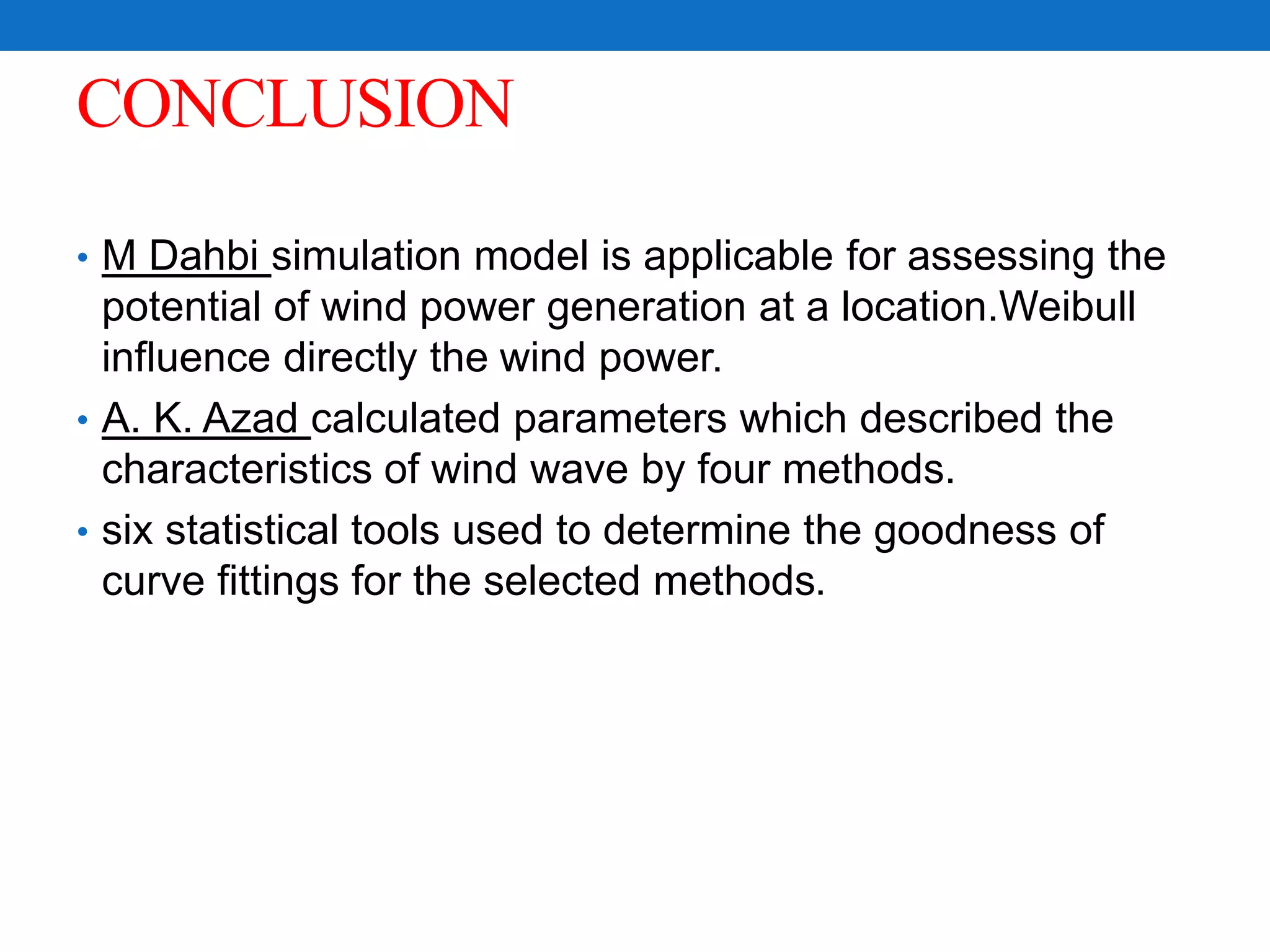 CONCLUSION
• M Dahbi simulation model is applicable for assessing the
potential of wind power generation at a location.Weibull
influence directly the wind power.
• A. K. Azad calculated parameters which described the
characteristics of wind wave by four methods.
• six statistical tools used to determine the goodness of
curve fittings for the selected methods.
 