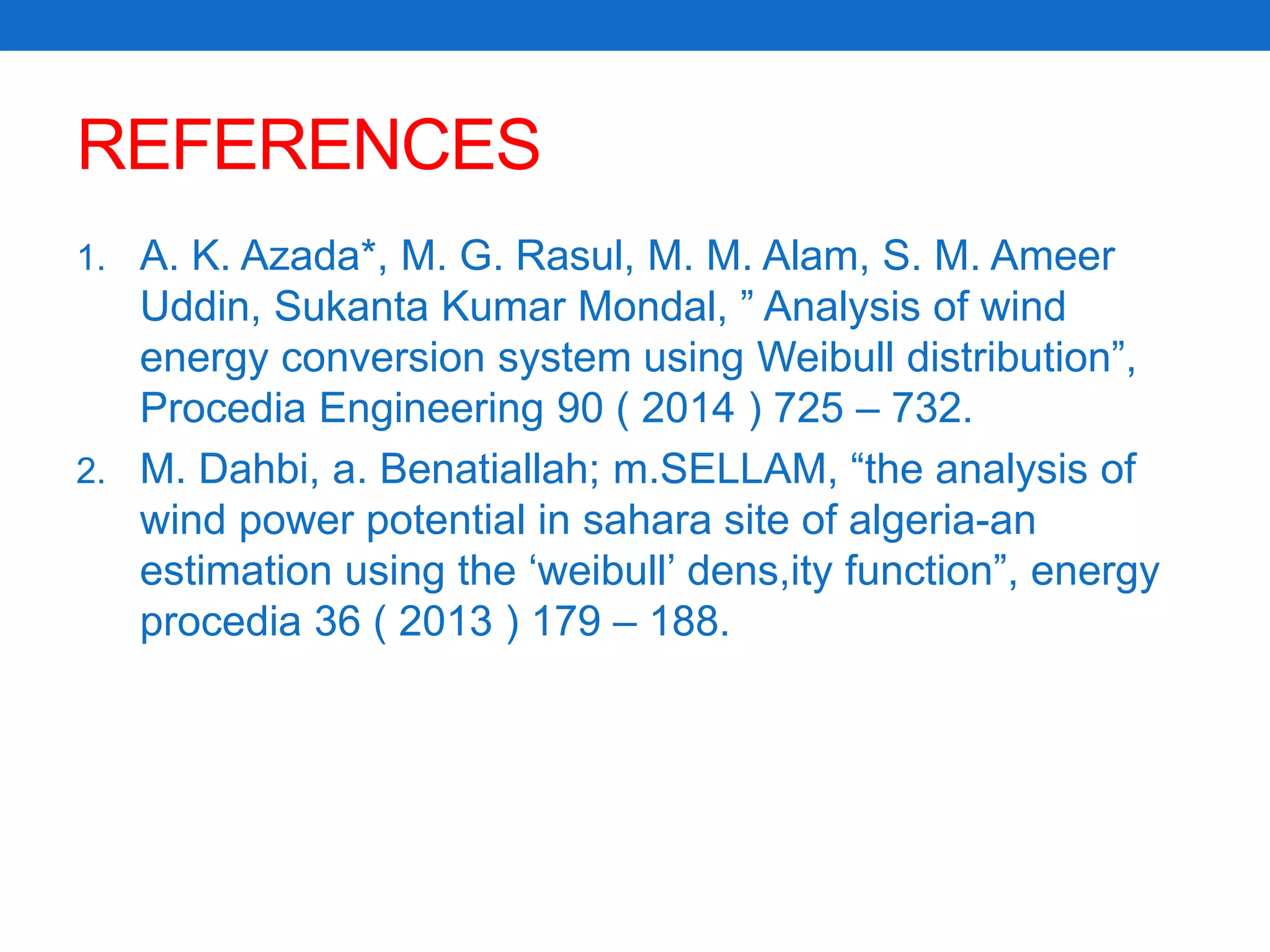 REFERENCES
1. A. K. Azada*, M. G. Rasul, M. M. Alam, S. M. Ameer
Uddin, Sukanta Kumar Mondal, ” Analysis of wind
energy conversion system using Weibull distribution”,
Procedia Engineering 90 ( 2014 ) 725 – 732.
2. M. Dahbi, a. Benatiallah; m.SELLAM, “the analysis of
wind power potential in sahara site of algeria-an
estimation using the ‘weibull’ dens,ity function”, energy
procedia 36 ( 2013 ) 179 – 188.
 
