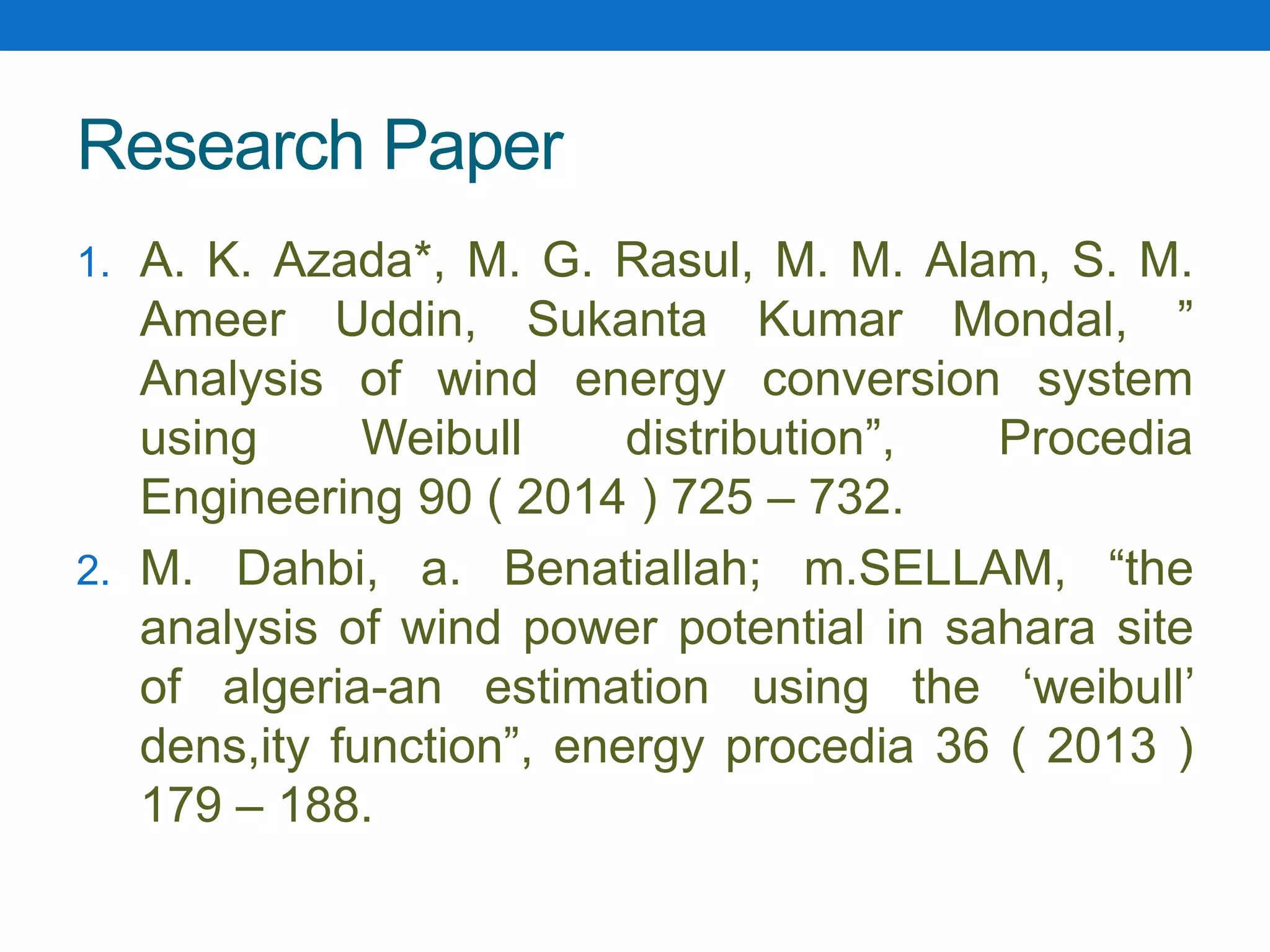 Research Paper
1. A. K. Azada*, M. G. Rasul, M. M. Alam, S. M.
Ameer Uddin, Sukanta Kumar Mondal, ”
Analysis of wind energy conversion system
using Weibull distribution”, Procedia
Engineering 90 ( 2014 ) 725 – 732.
2. M. Dahbi, a. Benatiallah; m.SELLAM, “the
analysis of wind power potential in sahara site
of algeria-an estimation using the ‘weibull’
dens,ity function”, energy procedia 36 ( 2013 )
179 – 188.
 