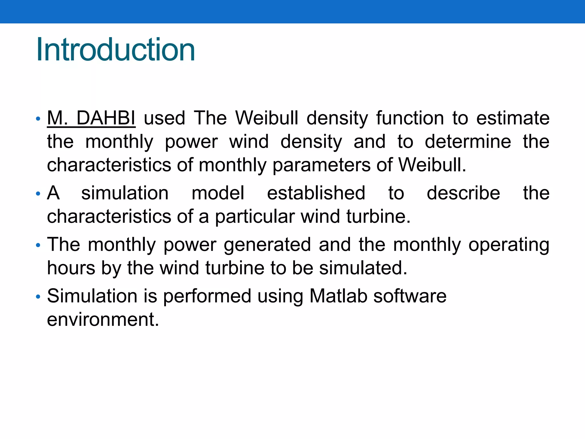 Introduction
• M. DAHBI used The Weibull density function to estimate
the monthly power wind density and to determine the
characteristics of monthly parameters of Weibull.
• A simulation model established to describe the
characteristics of a particular wind turbine.
• The monthly power generated and the monthly operating
hours by the wind turbine to be simulated.
• Simulation is performed using Matlab software
environment.
 