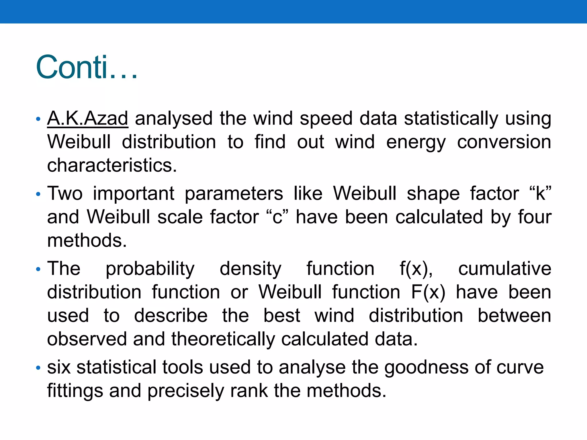 Conti…
• A.K.Azad analysed the wind speed data statistically using
Weibull distribution to find out wind energy conversion
characteristics.
• Two important parameters like Weibull shape factor “k”
and Weibull scale factor “c” have been calculated by four
methods.
• The probability density function f(x), cumulative
distribution function or Weibull function F(x) have been
used to describe the best wind distribution between
observed and theoretically calculated data.
• six statistical tools used to analyse the goodness of curve
fittings and precisely rank the methods.
 