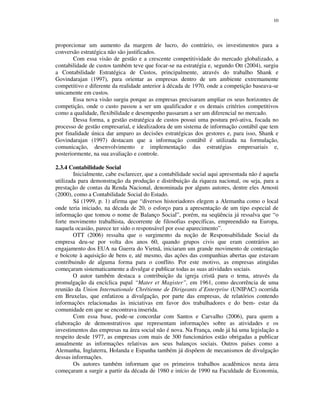 10
proporcionar um aumento da margem de lucro, do contrário, os investimentos para a
conversão estratégica não são justificados.
Com essa visão de gestão e a crescente competitividade do mercado globalizado, a
contabilidade de custos também teve que focar-se na estratégia e, segundo Ott (2004), surgiu
a Contabilidade Estratégica de Custos, principalmente, através do trabalho Shank e
Govindarajan (1997), para orientar as empresas dentro de um ambiente extremamente
competitivo e diferente da realidade anterior à década de 1970, onde a competição baseava-se
unicamente em custos.
Essa nova visão surgiu porque as empresas precisaram ampliar os seus horizontes de
competição, onde o custo passou a ser um qualificador e os demais critérios competitivos
como a qualidade, flexibilidade e desempenho passaram a ser um diferencial no mercado.
Dessa forma, a gestão estratégica de custos possui uma postura pró-ativa, focada no
processo de gestão empresarial, e idealizadora de um sistema de informação contábil que tem
por finalidade única dar amparo as decisões estratégicas dos gestores e, para isso, Shank e
Govindarajan (1997) destacam que a informação contábil é utilizada na formulação,
comunicação, desenvolvimento e implementação das estratégias empresariais e,
posteriormente, na sua avaliação e controle.
2.3.4 Contabilidade Social
Inicialmente, cabe esclarecer, que a contabilidade social aqui apresentada não é aquela
utilizada para demonstração da produção e distribuição da riqueza nacional, ou seja, para a
prestação de contas da Renda Nacional, denominada por alguns autores, dentre eles Arnosti
(2000), como a Contabilidade Social do Estado.
Sá (1999, p. 1) afirma que “diversos historiadores elegem a Alemanha como o local
onde teria iniciado, na década de 20, o esforço para a apresentação de um tipo especial de
informação que tomou o nome de Balanço Social”, porém, na seqüência já ressalva que “o
forte movimento trabalhista, decorrente de filosofias específicas, empreendido na Europa,
naquela ocasião, parece ter sido o responsável por esse aparecimento”.
OTT (2006) ressalta que o surgimento da noção de Responsabilidade Social da
empresa deu-se por volta dos anos 60, quando grupos civis que eram contrários ao
engajamento dos EUA na Guerra do Vietnã, iniciaram um grande movimento de contestação
e boicote à aquisição de bens e, até mesmo, das ações das companhias abertas que estavam
contribuindo de alguma forma para o conflito. Por este motivo, as empresas atingidas
começaram sistematicamente a divulgar e publicar todas as suas atividades sociais.
O autor também destaca a contribuição da igreja cristã para o tema, através da
promulgação da encíclica papal “Mater et Magister”, em 1961, como decorrência de uma
reunião da Union Internationale Chrétienne de Dirigeants d’Enterprise (UNIPAC) ocorrida
em Bruxelas, que enfatizou a divulgação, por parte das empresas, de relatórios contendo
informações relacionadas às iniciativas em favor dos trabalhadores e do bem- estar da
comunidade em que se encontrava inserida.
Com essa base, pode-se concordar com Santos e Carvalho (2006), para quem a
elaboração de demonstrativos que representam informações sobre as atividades e os
investimentos das empresas na área social não é nova. Na França, onde já há uma legislação a
respeito desde 1977, as empresas com mais de 300 funcionários estão obrigadas a publicar
anualmente as informações relativas aos seus balanços sociais. Outros países como a
Alemanha, Inglaterra, Holanda e Espanha também já dispõem de mecanismos de divulgação
dessas informações.
Os autores também informam que os primeiros trabalhos acadêmicos nesta área
começaram a surgir a partir da década de 1980 e início de 1990 na Faculdade de Economia,
 