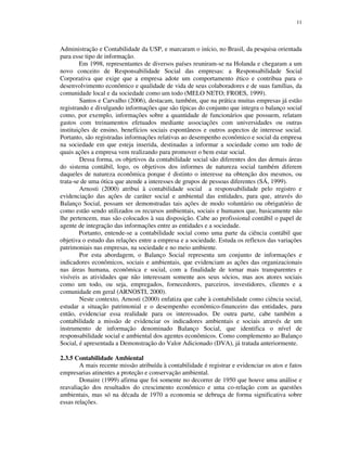 11
Administração e Contabilidade da USP, e marcaram o início, no Brasil, da pesquisa orientada
para esse tipo de informação.
Em 1998, representantes de diversos países reuniram-se na Holanda e chegaram a um
novo conceito de Responsabilidade Social das empresas: a Responsabilidade Social
Corporativa que exige que a empresa adote um comportamento ético e contribua para o
desenvolvimento econômico e qualidade de vida de seus colaboradores e de suas famílias, da
comunidade local e da sociedade como um todo (MELO NETO; FROES, 1999).
Santos e Carvalho (2006), destacam, também, que na prática muitas empresas já estão
registrando e divulgando informações que são típicas do conjunto que integra o balanço social
como, por exemplo, informações sobre a quantidade de funcionários que possuem, relatam
gastos com treinamentos efetuados mediante associações com universidades ou outras
instituições de ensino, benefícios sociais espontâneos e outros aspectos de interesse social.
Portanto, são registradas informações relativas ao desempenho econômico e social da empresa
na sociedade em que esteja inserida, destinadas a informar a sociedade como um todo de
quais ações a empresa vem realizando para promover o bem estar social.
Dessa forma, os objetivos da contabilidade social são diferentes dos das demais áreas
do sistema contábil, logo, os objetivos dos informes de natureza social também diferem
daqueles de natureza econômica porque é distinto o interesse na obtenção dos mesmos, ou
trata-se de uma ótica que atende a interesses de grupos de pessoas diferentes (SÁ, 1999).
Arnosti (2000) atribui à contabilidade social a responsabilidade pelo registro e
evidenciação das ações de caráter social e ambiental das entidades, para que, através do
Balanço Social, possam ser demonstradas tais ações de modo voluntário ou obrigatório de
como estão sendo utilizados os recursos ambientais, sociais e humanos que, basicamente não
lhe pertencem, mas são colocados à sua disposição. Cabe ao profissional contábil o papel de
agente de integração das informações entre as entidades e a sociedade.
Portanto, entende-se a contabilidade social como uma parte da ciência contábil que
objetiva o estudo das relações entre a empresa e a sociedade. Estuda os reflexos das variações
patrimoniais nas empresas, na sociedade e no meio ambiente.
Por esta abordagem, o Balanço Social representa um conjunto de informações e
indicadores econômicos, sociais e ambientais, que evidenciam as ações das organizacionais
nas áreas humana, econômica e social, com a finalidade de tornar mais transparentes e
visíveis as atividades que não interessam somente aos seus sócios, mas aos atores sociais
como um todo, ou seja, empregados, fornecedores, parceiros, investidores, clientes e a
comunidade em geral (ARNOSTI, 2000).
Neste contexto, Arnosti (2000) enfatiza que cabe à contabilidade como ciência social,
estudar a situação patrimonial e o desempenho econômico-financeiro das entidades, para
então, evidenciar essa realidade para os interessados. De outra parte, cabe também a
contabilidade a missão de evidenciar os indicadores ambientais e sociais através de um
instrumento de informação denominado Balanço Social, que identifica o nível de
responsabilidade social e ambiental dos agentes econômicos. Como complemento ao Balanço
Social, é apresentada a Demonstração do Valor Adicionado (DVA), já tratada anteriormente.
2.3.5 Contabilidade Ambiental
A mais recente missão atribuída à contabilidade é registrar e evidenciar os atos e fatos
empresarias atinentes a proteção e conservação ambiental.
Donaire (1999) afirma que foi somente no decorrer de 1950 que houve uma análise e
reavaliação dos resultados do crescimento econômico e uma co-relação com as questões
ambientais, mas só na década de 1970 a economia se debruça de forma significativa sobre
essas relações.
 