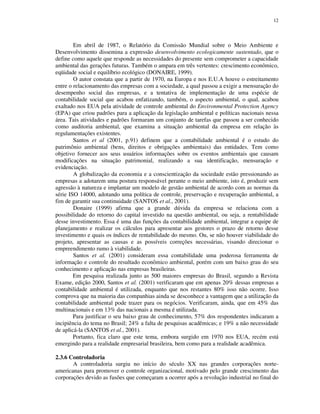12
Em abril de 1987, o Relatório da Comissão Mundial sobre o Meio Ambiente e
Desenvolvimento dissemina a expressão desenvolvimento ecologicamente sustentado, que o
define como aquele que responde as necessidades do presente sem comprometer a capacidade
ambiental das gerações futuras. Também o ampara em três vertentes: crescimento econômico,
eqüidade social e equilíbrio ecológico (DONAIRE, 1999).
O autor constata que a partir de 1970, na Europa e nos E.U.A houve o estreitamento
entre o relacionamento das empresas com a sociedade, a qual passou a exigir a mensuração do
desempenho social das empresas, e a tentativa de implementação de uma espécie de
contabilidade social que acabou enfatizando, também, o aspecto ambiental, o qual, acabou
exaltado nos EUA pela atividade de controle ambiental do Environmental Protection Agency
(EPA) que criou padrões para a aplicação da legislação ambiental e políticas nacionais nessa
área. Tais atividades e padrões formaram um conjunto de tarefas que passou a ser conhecido
como auditoria ambiental, que examina a situação ambiental da empresa em relação às
regulamentações existentes.
Santos et al (2001, p.91) definem que a contabilidade ambiental é o estudo do
patrimônio ambiental (bens, direitos e obrigações ambientais) das entidades. Tem como
objetivo fornecer aos seus usuários informações sobre os eventos ambientais que causam
modificações na situação patrimonial, realizando a sua identificação, mensuração e
evidenciação.
A globalização da economia e a conscientização da sociedade estão pressionando as
empresas a adotarem uma postura responsável perante o meio ambiente, isto é, produzir sem
agressão à natureza e implantar um modelo de gestão ambiental de acordo com as normas da
série ISO 14000, adotando uma política de controle, preservação e recuperação ambiental, a
fim de garantir sua continuidade (SANTOS et al., 2001).
Donaire (1999) afirma que a grande dúvida da empresa se relaciona com a
possibilidade do retorno do capital investido na questão ambiental, ou seja, a rentabilidade
desse investimento. Essa é uma das funções da contabilidade ambiental, integrar a equipe de
planejamento e realizar os cálculos para apresentar aos gestores o prazo de retorno desse
investimento e quais os índices de rentabilidade do mesmo. Ou, se não houver viabilidade do
projeto, apresentar as causas e as possíveis correções necessárias, visando direcionar o
empreendimento rumo à viabilidade.
Santos et al. (2001) consideram essa contabilidade uma poderosa ferramenta de
informação e controle do resultado econômico ambiental, porém com um baixo grau do seu
conhecimento e aplicação nas empresas brasileiras.
Em pesquisa realizada junto as 500 maiores empresas do Brasil, segundo a Revista
Exame, edição 2000, Santos et al. (2001) verificaram que em apenas 20% dessas empresas a
contabilidade ambiental é utilizada, enquanto que nos restantes 80% isso não ocorre. Isso
comprova que na maioria das companhias ainda se desconhece a vantagem que a utilização da
contabilidade ambiental pode trazer para os negócios. Verificaram, ainda, que em 45% das
multinacionais e em 13% das nacionais a mesma é utilizada.
Para justificar o seu baixo grau de conhecimento, 57% dos respondentes indicaram a
incipiência do tema no Brasil; 24% a falta de pesquisas acadêmicas; e 19% a não necessidade
de aplicá-la (SANTOS et al., 2001).
Portanto, fica claro que este tema, embora surgido em 1970 nos EUA, recém está
emergindo para a realidade empresarial brasileira, bem como para a realidade acadêmica.
2.3.6 Controladoria
A controladoria surgiu no início do século XX nas grandes corporações norte-
americanas para promover o controle organizacional, motivado pelo grande crescimento das
corporações devido as fusões que começaram a ocorrer após a revolução industrial no final do
 