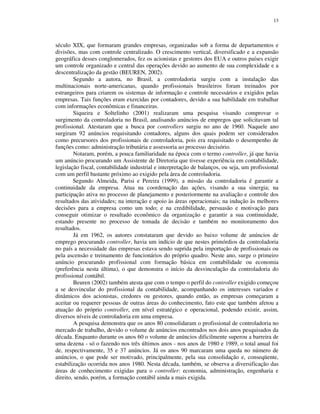 13
século XIX, que formaram grandes empresas, organizadas sob a forma de departamentos e
divisões, mas com controle centralizado. O crescimento vertical, diversificado e a expansão
geográfica desses conglomerados, fez os acionistas e gestores dos EUA e outros países exigir
um controle organizado e central das operações devido ao aumento de sua complexidade e a
descentralização da gestão (BEUREN, 2002).
Segundo a autora, no Brasil, a controladoria surgiu com a instalação das
multinacionais norte-americanas, quando profissionais brasileiros foram treinados por
estrangeiros para criarem os sistemas de informação e controle necessários e exigidos pelas
empresas. Tais funções eram exercidas por contadores, devido a sua habilidade em trabalhar
com informações econômicas e financeiras.
Siqueira e Soltelinho (2001) realizaram uma pesquisa visando comprovar o
surgimento da controladoria no Brasil, analisando anúncios de empregos que solicitavam tal
profissional. Atestaram que a busca por controllers surgiu no ano de 1960. Naquele ano
surgiram 92 anúncios requisitando contadores, alguns dos quais podem ser considerados
como precursores dos profissionais de controladoria, pois era requisitado o desempenho de
funções como: administração tributária e assessoria ao processo decisório.
Notaram, porém, a pouca familiaridade na época com o termo controller, já que havia
um anúncio procurando um Assistente de Diretoria que tivesse experiência em contabilidade,
legislação fiscal, contabilidade industrial e interpretação de balanços, ou seja, um profissional
com um perfil bastante próximo ao exigido pela área de controladoria.
Segundo Almeida, Parisi e Pereira (1999), a missão da controladoria é garantir a
continuidade da empresa. Atua na coordenação das ações, visando a sua sinergia; na
participação ativa no processo de planejamento e posteriormente na avaliação e controle dos
resultados das atividades; na interação e apoio às áreas operacionais; na indução às melhores
decisões para a empresa como um todo; e na credibilidade, persuasão e motivação para
conseguir otimizar o resultado econômico da organização e garantir a sua continuidade,
estando presente no processo de tomada de decisão e também no monitoramento dos
resultados.
Já em 1962, os autores constataram que devido ao baixo volume de anúncios de
emprego procurando controller, havia um indício de que nestes primórdios da controladoria
no país a necessidade das empresas estava sendo suprida pela importação de profissionais ou
pela ascensão e treinamento de funcionários do próprio quadro. Neste ano, surge o primeiro
anúncio procurando profissional com formação básica em contabilidade ou economia
(preferência nesta última), o que demonstra o início da desvinculação da controladoria do
profissional contábil.
Beuren (2002) também atesta que com o tempo o perfil do controller exigido começou
a se desvincular do profissional da contabilidade, acompanhando os interesses variados e
dinâmicos dos acionistas, credores ou gestores, quando então, as empresas começaram a
aceitar ou requerer pessoas de outras áreas do conhecimento, fato este que também afetou a
atuação do próprio controller, em nível estratégico e operacional, podendo existir, assim,
diversos níveis de controladoria em uma empresa.
A pesquisa demonstra que os anos 80 consolidaram o profissional de controladoria no
mercado de trabalho, devido o volume de anúncios encontrados nos dois anos pesquisados da
década. Enquanto durante os anos 60 o volume de anúncios dificilmente superou a barreira de
uma dezena - só o fazendo nos três últimos anos - nos anos de 1980 e 1989, o total anual foi
de, respectivamente, 35 e 37 anúncios. Já os anos 90 marcaram uma queda no número de
anúncios, o que pode ser motivado, principalmente, pela sua consolidação e, conseqüente,
estabilização ocorrida nos anos 1980. Nesta década, também, se observa a diversificação das
áreas de conhecimento exigidas para o controller: economia, administração, engenharia e
direito, sendo, porém, a formação contábil ainda a mais exigida.
 