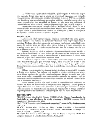 14
As conclusões de Siqueira e Soltelinho (2001) quanto ao perfil de profissional exigido
pelo mercado, deixam claro que se deseja um profissional experiente, com profundos
conhecimentos de informática, não raro já experimentado no uso do SAP ou assemelhado,
com domínio de uma ou mais línguas estrangeiras, habilitado a trabalhar sob pressão e em
equipe, comunicativo, com capacidade de liderar, ou seja, exige um profissional de
controladoria com sólida formação, compatível com a crescente visão estratégica do cargo.
A pesquisa comprova que a complexidade do perfil profissional exigido faz jus as
funções exigidas do controller conforme descrevem Almeida, Parisi e Pereira (1999), dentre
as quais consta o gerenciamento dos sistemas de informações, o apoio à avaliação de
desempenho e o suporte necessário ao processo de gestão.
3 CONCLUSÃO
Através deste estudo verificou-se que a origem da contabilidade é tão antiga quanto o
homem primitivo, e sua evolução está diretamente relacionada com o progresso econômico da
sociedade. No Brasil não existe uma escola propriamente brasileira de contabilidade, entre
alguns dos motivos, como em vários outros países, destaca-se o baixo investimento em
pesquisas, poucas associações contábeis específicas para este fim e falta de parcerias com
universidades e governo.
Pelo fato de que não existiu e ainda não existe uma escola tipicamente brasileira, o
país apoiou-se, inicialmente, na escola italiana que foi considerada por muitos como o berço
da contabilidade, e depois passou a adotar conceitos e procedimentos da escola norte-
americana, a qual, vendo sendo utilizada até os dias atuais.
Ao se tratar de pesquisas, torna-se imprescindível conhecer as origens e a evolução da
teoria da contabilidade, pois para proliferar avanços, faz-se necessário um estudo ou uma
pesquisa relacionada com uma ideologia que precisa ser interpretada para poder criar e
desenvolver novos estudos científicos, com base na metodologia e nos enfoques da ciência
contábil.
O Brasil precisa, e muito, investir em pesquisas científicas na área contábil, pois deixa
a desejar nesse aspecto. Para melhorar este cenário os órgãos, associações, governo e
universidades, precisam criar parcerias e motivar discentes e docentes à pesquisa para, então,
passar a desenvolver uma posição rumo a vanguarda internacional e não apenas ser mais um
entre os vários países que esperam ou aguardam pacificamente que a ciência contábil evolua
com ou sem as suas contribuições.
Nesse contexto, pode-se citar como exemplo a controladoria que começou a ser
utilizada no Brasil por multinacionais e com profissionais “importados” de seus países de
origem. Utilizaram esses profissionais para treinar os brasileiros para atuarem nessa função.
Outra prova disso está na contabilidade social que já é exigida por lei na França desde 1977,
enquanto que no Brasil a sua utilização ainda é incipiente e até por muitos desconhecida.
4 REFERÊNCIAS
ALMEIDA, Lauro Brito; PARISI Cláudio; PEREIRA, Carlos Alberto. Controladoria. In:
Controladoria: uma abordagem da gestão econômica – GECON. Armando Catelli
(coordenador). São Paulo: Atlas, 1999.
ADELEGAN, Olatundun Janet. Managment Accounting Practices in Nigerian Companies.
IFAC, 2001.
ARAÚJO, Adriana Maria Procópio de; ASSAF NETO, Alexandre. A Contabilidade
Tradicional e a Contabilidade Baseada em Valor. Revista Contabilidade & Finanças, São
Paulo, n. 33, p. 16 - 32, set/dez, 2003
ARNOSTI, José Carlos Melchior. Balanço Social: Em busca da empresa cidadã. XVI
Congresso Brasileiro de Contabilidade de Goiânia. Goiás, 2000.
 
