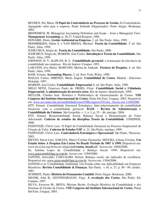 15
BEUREN, Ilse Maria. O Papel da Controladoria no Processo de Gestão. In Controladoria:
Agregando valor para a empresa. Paulo Schmidt (Organizador). Porto Alegre: Bookman,
2002.
BROWMICH, M. Managerial Accounting Definition and Scope – from a Managerial View.
Management Accounitng. p. 26-27, United Kington, 1988.
DONAIRE, Denis. Gestão Ambiental na Empresa. 2. ed. São Paulo: Atlas, 1999.
HENDRIKSEN, Eldon S. e VAN BREDA, Michael. Teoria da Contabilidade. 5ª
ed. São
Paulo: Atlas, 1999.
IUDÍCUBUS, Sérgio de. Teoria da Contabilidade. São Paulo, 2000.
IUDÍCIBUS, Sérgio de; MARION, José Carlos. Introdução à Teoria da Contabilidade. São
Paulo: Atlas, 1999.
JOHNSON, H. T.; KAPLAN, R. S. Contabilidade gerencial: a restauração da relevância da
contabilidade nas empresas. Rio de Janeiro: Campus, 1993.
LAKATOS, Eva Maria; MARCONI, Marina de Andrade. Técnicas de Pesquisa. 4. ed. São
Paulo: Atlas, 1999.
KAM, Vernon. Accounting Theory. 2. ed. New York: Wiley, 1990.
MALLO, Carlos; JIMÉNEZ, María Ângela. Contabilidad de Costes. Madrid : Ediciones
Pirámide, 1997.
MARION, José Carlos. Contabilidade Empresarial. 8. ed. São Paulo: Atlas, 1998.
MELO NETO, Francisco Paulo de: FROES, César. Contabilidade Social e Cidadania
Empresarial: A administração do terceiro setor. Rio de Janeiro: Qualitymark, 1999.
MÜLLER, Cláudio José. Histórico e Problemática de Gerenciamento de Custos. VIII
Congreso del Instituto Internacional de Costos, Punta Del Este, Uruguai, 2003. Disponível
em: www.eco.unne.edu.ar/contabilidad/costos/VIIIcongreso/103.doc. Acesso em 11/04/2006.
OTT, Ermani. Contabilidade Gerencial Estratégica: Inter-relacionamento da contabilidade
financeira com a contabilidade gerencial. BASE - Revista de Administração e
Contabilidade da Unisinos. São Leopoldo, v. 1, n. 1, p. 35 – 46, mai/ago. 2004.
OTT, Ermani. Responsabilidade Social, Balanço Social e Demonstração do Valor
Adicionado. Caderno de estudos da disciplina Teoria da Contabilidade. UNISINOS,
2006.
PADOVEZE, Clóvis Luiz. O Papel da Contabilidade Gerencial no Processo Empresarial de
Criação de Valor. Caderno de Estudos USP, n. 21, São Paulo, mai/ago, 1999.
PADOVEZE, Clóvis Luis. Controladoria Estratégica e Operacional. São Paulo. Thomson,
2003.
RICCIO, Edson Luiz; SAKATA, Marici Cristine Gramacho; SEGURA, Liliane Cristina. Um
Estudo Sobre A Pesquisa Em Custos No Brasil: Período de 1967 A 1999. Disponível em:
www.tecsi.fea.usp.br/riccio/ artigos/pdf/custos_brasil.pdf. Acesso em: 10/04/2006.
Sá, Antônio Lopes de. Contabilidade e Balanço Social. 1999. Disponível em:
www.guiacontabil.hpg.ig.com.br. Acesso em: 13/04/2006.
SANTOS, Ariovaldo; CARVALHO, Nelson. Balanço social, um indicador de excelência.
Disponível em: www.guiacontabil.hpg.ig.com.br. Acesso em: 13/04/2006.
SANTOS et al. Contabilidade Ambiental: Um Estudo sobre sua Aplicabilidade em Empresas
Brasileiras. Revista Contabilidade & Finanças, São Paulo, v.16, n. 27, p. 89 - 99, set/dez.
2001.
SCHMIDT, Paulo: História do Pensamento Contábil. Porto Alegre: Bookman, 2000.
SHANK, John K.; GOVINDARAJAN, Vijay. A revolução dos Custos. São Paulo: Ed.
Campus, 1997.
SILVA, Ewerson M.; MOTA, Myriam Becho. Evolução Histórica da Contabilidade e dos
Sistemas de Gestão de Custos. VIII Congreso del Instituto Internacional de Costos, Punta
Del Este, Uruguai, 2003.
 