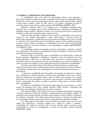2
2 A TEORIA E A ORIGEM DA CONTABILIDADE
A contabilidade busca com apoio de embasamento teórico, criar, aprimorar e
desenvolver métodos e modelos de gestão. A disciplina de Teoria de a Contabilidade objetiva
desenvolver o senso crítico dos pesquisadores da área, embora tenha sido discutida e estudada
a muito tempo, somente a partir de 1994, passou a ser exigida e integrada em todos os
currículos dos cursos de ciências contábeis do Brasil (IUDÍCIBUS; MARION, 1999).
Iudícibus e Marion (1999, p. 19) explicam que “a introdução obrigatória dessa
disciplina veio, sem dúvida, trazer enorme contribuição para a formação dos estudantes de
graduação na área contábil”. Segundo os autores, isso ocorre pelo fato de que os profissionais
contábeis se atêm muito à aplicação prática e pouco à teoria.
Muito tem sido discutido a respeito de como ensinar a contabilidade, como forma de
atender às mais variadas necessidades e suprir, dessa forma, a crescente busca por
profissionais capacitados e qualificados para um mercado de trabalho cada vez mais acirrado
e competitivo. Esses profissionais devem aprofundar os aspectos teórico-contábeis para poder
associar a teoria à prática, entendendo a contabilidade como uma ciência social aplicada,
buscando conhecer a sua base conceitual, a suas metodologias e origens (HENDRIKSEN;
VAN BREDA, 1999).
A contabilidade surgiu da necessidade do homem acompanhar e controlar a evolução
de seu patrimônio. Dessa forma, a contabilidade faz parte da evolução e do desenvolvimento
do próprio ser humano e da sociedade.
Iudícibus (2000, p. 29) descreve que a contabilidade é tão antiga quanto a origem do
homem pensante. Historiadores remontam os primeiros sinais da existência de contas
aproximadamente a 4000 anos a.c. Entretanto, talvez antes disto o homem primitivo, ao
inventariar o número de instrumentos de caça e pesca disponíveis, ao contar seus rebanhos, ao
contar suas ânforas de bebidas, já estava praticando uma forma rudimentar de contabilidade.
Percebe-se que desde as épocas mais antigas os homens buscam se organizar para
controlar seus pertences. Nesse sentido, praticavam atos de comércio através da troca de bens
e mercadorias, onde até hoje existe a preocupação em controlar o patrimônio das pessoas e
das empresas.
A origem da contabilidade está relacionada à necessidade de registros do comércio,
pois à medida que o homem começava a possuir maior quantidade de seus bens e valores,
precisava saber quanto isso poderia render e quais as formas para aumentar a sua situação
patrimonial. Como tais informações eram cada vez mais numerosas e de difícil memorização,
surgiu a necessidade dos registros, gerando os primeiros esboços para os estudos voltados
para a contabilidade.
No Brasil, a contabilidade foi fortemente influenciada pela escola italiana, e evoluiu
através da legislação fiscal, pois, segundo Iudícibus (2000), devido à inoperância das
associações dos contadores o governo teve que tomar a iniciativa.
Para Schmidt (2000, p. 205), pode-se citar como exemplo da intervenção da legislação
o Código Comercial de 1850, que “instituiu a obrigatoriedade da escrituração contábil e da
elaboração anual da demonstração do balanço geral composto de bens, direitos e obrigações,
das empresas comerciais”. Este código apenas determinou que as empresas deveriam seguir
uma escrituração uniforme, mas não normatizou os procedimentos e princípios contábeis.
Em 1902 surgiu em São Paulo a Escola Prática de Comércio que criou um curso
regular que oficializasse a profissão contábil com o intuito de estudar e controlar a
contabilidade das empresas comerciais. Nesse mesmo período surgiu a primeira escola
especializada no ensino de contabilidade, a Escola de Comércio Álvares Penteado
(IUDÍCIBUS, 2000).
 