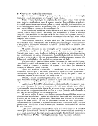 3
2.1 A evolução dos objetivos da contabilidade
Primeiramente, a contabilidade preocupava-se basicamente com as informações
financeiras, visando o atendimento das obrigações fiscais e legais.
Com a evolução tecnológica e a ampliação das necessidades sociais, como um todo,
houve também a ampliação do leque de usuários potenciais da contabilidade, criando-se a
necessidade da empresa evidenciar suas realizações para a sociedade, contrariamente ao que
acontecia antigamente, quando a contabilidade tinha por objetivo informar apenas ao dono
qual o lucro obtido pela empresa em determinado período.
Com o surgimento do mercado globalizado que acirrou a concorrência, a informação
contábil tornou-se imprescindível e estratégica para a subsistência e criação de vantagem
competitiva para possibilitar que as empresas locais competissem com as grandes corporações
transnacionais, e para que estas dispusessem das informações necessárias para poder avançar
e expandir mundialmente.
Neste ambiente competitivo, Araújo e Assaf Neto (2003) também apresentam uma
nova finalidade para a contabilidade: além da divulgação das informações financeiras usuais,
a divulgação de informações econômicas destinadas a diversos níveis de usuários (tanto
internos como externos).
Os autores constatam que tais informações devem caracterizar-se pela utilidade e
confiabilidade, e atender a diversificados interesses dos seus usuários, não apenas a
financeira, mas sim, as várias abordagens, inclusive a econômica, que não são excludentes,
mas complementares em termos informacionais. A contabilidade, sendo um instrumento de
informação gerencial, deverá informar ao seu usuário principal os dados que retratem, além
do lucro e da rentabilidade, o valor econômico gerado por suas atividades.
Esse novo objetivo da contabilidade também é destacado por Padoveze (1999), que a
contabilidade gerencial moderna deve estar inclusa no processo de gestão para investigar de
forma continua a efetividade da utilização dos recursos organizacionais para a criação de
valor para os acionistas, clientes e credores.
Nesta nova realidade concorrencial, a contabilidade precisa evoluir e fornecer
instrumentos decisivos para o crescimento econômico da organização como, por exemplo, a
contabilidade estratégica de custos que criou métodos capazes de apurar o custo do
concorrente, dos elos de uma cadeia de valor, da qualidade etc.
Portanto, o modelo contábil antigo não atende mais as necessidades dos gestores, que
agora demandam informações gerenciais dinâmicas e ágeis, tanto dos aspectos relativos à
própria empresa, como do ambiente em que ela está inserida.
Araújo e Assaf Neto (2003) afirmam que os métodos utilizados pelos gestores para a
sua gestão financeira da empresa mudaram, pois está sendo adotado como objetivo
organizacional a maximização da riqueza dos acionistas. Assim, os gestores necessitam de
informações que permitam aos acionistas verificar se os seus fins estão sendo alcançados e,
para isso, cabe à contabilidade apresentar tais subsídios.
Os autores também destacam como finalidade primordial da contabilidade, atuar como
instrumento de administração e suporte ao planejamento da entidade para a identificação e
determinação dos objetivos organizacionais, bem como para a análise de alternativas e
projeção das ações futuras. Com base nos padrões estabelecidos nos planos operacionais, a
contabilidade pode acompanhar o andamento do processo de execução das ações e decisões
que envolvem a utilização de recursos econômicos e, finalmente, avaliar e analisar o resultado
das decisões tomadas.
Além disso, a evolução das necessidades sociais e as novas exigências da sociedade
criaram para a contabilidade a missão de também divulgar informações sobre a execução de
ações sociais e ambientais das empresas como, por exemplo: Balanço Social, Demonstração
do Valor Adicionado (DVA) e a contribuição da empresa para a preservação ambiental.
 