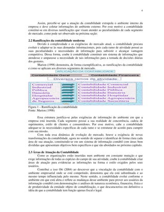 4
Assim, percebe-se que a atuação da contabilidade extrapola o ambiente interno da
empresa e deve coletar informações do ambiente externo. Por esse motivo a contabilidade
constitui-se em diversas ramificações que visam atender as peculiaridades de cada segmento
do mercado, como pode ser observado na próxima seção.
2.2 Ramificações da contabilidade moderna
Devido à complexidade e as exigências do mercado atual, a contabilidade procura
evoluir e adaptar-se às suas demandas informacionais, pois cada ramo de atividade possui as
suas peculiaridades e necessidades de informação para subsistir e alcançar vantagem
competitiva. Dessa forma, coube à contabilidade constituir um sistema de informações que
atendesse e amparasse a necessidade de tais informações para a tomada de decisões diárias
dos gestores.
Marion (1998) demonstra, de forma exemplificativa, as ramificações da contabilidade
e como se aplicam aos diversos segmentos de mercado.
Figura 1 – Ramificação da contabilidade
Fonte: Marion (1998)
Essa estrutura justifica-se pelas exigências de informação do ambiente em que a
empresa está inserida. Cada segmento possui a sua realidade de concorrência, cadeia de
suprimentos, estilo de clientes e consumidores. Por esse motivo, cabe a contabilidade
adequar-se às necessidades específicas de cada ramo e se estruturar de acordo para cumprir
com sua missão.
Com toda essa dinâmica de evolução do mercado, houve a exigência de novas
transformações da contabilidade, agora no sentido de separar e identificar de forma clara cada
área de sua atuação, constituindo-se em um sistema de informação contábil com áreas bem
divididas que apresentam objetivos bem específicos e que são abordados no próximo capítulo.
2.3 Áreas de Atuação da Contabilidade
Como as organizações estão inseridas num ambiente em constante mutação e que
exige informações de todas as espécies do campo de sua atividade, coube à contabilidade criar
áreas de atuação para evidenciar as informações na forma e estilo exigidos pelos seus
usuários.
Contribui a isso Ott (2004) ao descrever que a vinculação da contabilidade com o
ambiente empresarial onde se está competindo, demonstra que ela está subordinada e ao
mesmo tempo influenciada pelo mesmo. Neste sentido, a contabilidade evolui conforme o
ambiente em que está afeta e reflete as mudanças desse ambiente para prover aos usuários da
informação contábil com demonstrações e análises de natureza econômica, financeira, física e
de produtividade da entidade objeto de contabilização, o que descaracteriza em definitivo a
idéia de que a contabilidade tem função apenas fiscal e legal.
 