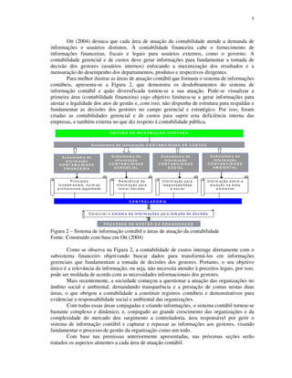 5
Ott (2004) destaca que cada área de atuação da contabilidade atende a demanda de
informações e usuários distintos. À contabilidade financeira cabe o fornecimento de
informações financeiras, fiscais e legais para usuários externos, como o governo. A
contabilidade gerencial e de custos deve gerar informações para fundamentar a tomada de
decisão dos gestores (usuários internos) enfocando a maximização dos resultados e a
mensuração do desempenho dos departamentos, produtos e respectivos dirigentes.
Para melhor ilustrar as áreas de atuação contábil que formam o sistema de informações
contábeis, apresenta-se a Figura 2, que demonstra os desdobramentos do sistema de
informação contábil e quão diversificada tornou-se a sua atuação. Pode-se visualizar a
primeira área (contabilidade financeira) cujo objetivo limitava-se a gerar informações para
atestar a legalidade dos atos de gestão e, com isso, não dispunha de estrutura para respaldar e
fundamentar as decisões dos gestores no campo gerencial e estratégico. Por isso, foram
criadas as contabilidades gerencial e de custos para suprir esta deficiência interna das
empresas, e também externa no que diz respeito à contabilidade pública.
Figura 2 – Sistema de informação contábil e áreas de atuação da contabilidade
Fonte: Construído com base em Ott (2004)
Como se observa na Figura 2, a contabilidade de custos interage diretamente com o
subsistema financeiro objetivando buscar dados para transformá-los em informações
gerenciais que fundamentam a tomada de decisões dos gestores. Portanto, o seu objetivo
único é a relevância da informação, ou seja, não necessita atender à preceitos legais, por isso,
pode ser moldada de acordo com as necessidades informacionais dos gestores.
Mais recentemente, a sociedade começou a questionar a atuação das organizações no
âmbito social e ambiental, demandando transparência e a prestação de contas nestas duas
áreas, o que obrigou a contabilidade a constituir registros contábeis e demonstrativos para
evidenciar a responsabilidade social e ambiental das organizações.
Com todas essas áreas conjugadas e criando informações, o sistema contábil tornou-se
bastante complexo e dinâmico, e, conjugado ao grande crescimento das organizações e da
complexidade do mercado deu surgimento a controladoria, área responsável por gerir o
sistema de informação contábil e capturar e repassar as informações aos gestores, visando
fundamentar o processo de gestão da organização como um todo.
Com base nas premissas anteriormente apresentadas, nas próximas seções serão
tratados os aspectos atinentes a cada área de atuação contábil.
S IS T E M A D E IN F O R M A Ç Ã O C O N T Á B IL
S u b s is te m a d e
in fo rm a ç ã o
C O N T A B IL ID A D E
G E R E N C IA L
S u b s is te m a d e in fo rm a ç ã o C O N T A B IL ID A D E D E C U S T O S
S u b s is te m a d e
in fo rm a ç ã o
C O N T A B IL ID A D E
S O C IA L
S u b s is te m a d e
in fo rm a ç ã o
C O N T A B IL ID A D E
F IN A N C E IR A
In fo rm a ç ã o s o b re a
a tu a ç ã o n a á re a
a m b ie n ta l
In fo rm a ç ã o p a ra
re s p o n s a b ilid a d
e s o c ia l
R e le v â n c ia d a
in fo rm a ç ã o p a ra
to m a r d e c is ã o
P rin c íp io s
fu n d a m e n ta is , n o rm a s
p ro fis s io n a is ,le g a lid a d e
C O N T R O L A D O R IA
G e re n c ia r o s is te m a d e in fo rm a ç õ e s p a ra to m a d a d e d e c is ã o
n o
P R O C E S S O D E G E S T Ã O D A O R G A N IZ A Ç Ã O
S u b s is te m a d e
in fo rm a ç ã o
C O N T A B IL ID A D E
A M B IE N T A L
 
