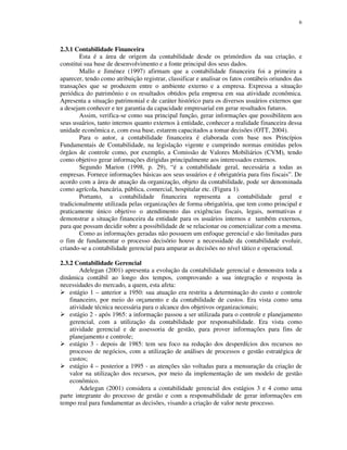 6
2.3.1 Contabilidade Financeira
Esta é a área de origem da contabilidade desde os primórdios da sua criação, e
constitui sua base de desenvolvimento e a fonte principal dos seus dados.
Mallo e Jiménez (1997) afirmam que a contabilidade financeira foi a primeira a
aparecer, tendo como atribuição registrar, classificar e analisar os fatos contábeis oriundos das
transações que se produzem entre o ambiente externo e a empresa. Expressa a situação
periódica do patrimônio e os resultados obtidos pela empresa em sua atividade econômica.
Apresenta a situação patrimonial e de caráter histórico para os diversos usuários externos que
a desejam conhecer e ter garantia da capacidade empresarial em gerar resultados futuros.
Assim, verifica-se como sua principal função, gerar informações que possibilitem aos
seus usuários, tanto internos quanto externos à entidade, conhecer a realidade financeira dessa
unidade econômica e, com essa base, estarem capacitados a tomar decisões (OTT, 2004).
Para o autor, a contabilidade financeira é elaborada com base nos Princípios
Fundamentais de Contabilidade, na legislação vigente e cumprindo normas emitidas pelos
órgãos de controle como, por exemplo, a Comissão de Valores Mobiliários (CVM), tendo
como objetivo gerar informações dirigidas principalmente aos interessados externos.
Segundo Marion (1998, p. 29), “é a contabilidade geral, necessária a todas as
empresas. Fornece informações básicas aos seus usuários e é obrigatória para fins fiscais”. De
acordo com a área de atuação da organização, objeto da contabilidade, pode ser denominada
como agrícola, bancária, pública, comercial, hospitalar etc. (Figura 1).
Portanto, a contabilidade financeira representa a contabilidade geral e
tradicionalmente utilizada pelas organizações de forma obrigatória, que tem como principal e
praticamente único objetivo o atendimento das exigências fiscais, legais, normativas e
demonstrar a situação financeira da entidade para os usuários internos e também externos,
para que possam decidir sobre a possibilidade de se relacionar ou comercializar com a mesma.
Como as informações geradas não possuem um enfoque gerencial e são limitadas para
o fim de fundamentar o processo decisório houve a necessidade da contabilidade evoluir,
criando-se a contabilidade gerencial para amparar as decisões no nível tático e operacional.
2.3.2 Contabilidade Gerencial
Adelegan (2001) apresenta a evolução da contabilidade gerencial e demonstra toda a
dinâmica contábil ao longo dos tempos, comprovando a sua integração e resposta às
necessidades do mercado, a quem, esta afeta:
estágio 1 – anterior a 1950: sua atuação era restrita a determinação do custo e controle
financeiro, por meio do orçamento e da contabilidade de custos. Era vista como uma
atividade técnica necessária para o alcance dos objetivos organizacionais;
estágio 2 - após 1965: a informação passou a ser utilizada para o controle e planejamento
gerencial, com a utilização da contabilidade por responsabilidade. Era vista como
atividade gerencial e de assessoria de gestão, para prover informações para fins de
planejamento e controle;
estágio 3 - depois de 1985: tem seu foco na redução dos desperdícios dos recursos no
processo de negócios, com a utilização de análises de processos e gestão estratégica de
custos;
estágio 4 – posterior a 1995 - as atenções são voltadas para a mensuração da criação de
valor na utilização dos recursos, por meio da implementação de um modelo de gestão
econômico.
Adelegan (2001) considera a contabilidade gerencial dos estágios 3 e 4 como uma
parte integrante do processo de gestão e com a responsabilidade de gerar informações em
tempo real para fundamentar as decisões, visando a criação de valor neste processo.
 