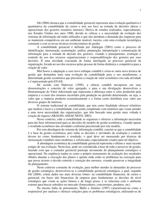 7
Ott (2004) destaca que a contabilidade gerencial representa uma evolução qualitativa e
quantitativa da contabilidade de custos e tem seu foco na tomada de decisões táticas e
operacionais dos gestores (usuários internos). Deriva de estudos realizados, especialmente,
nos Estados Unidos nos anos 1980, devido às críticas e a necessidade de evolução dos
sistemas de informação até então utilizados e que não atendiam a demanda das empresas para
se manterem competitivas em um ambiente instável, incerto, com uma evolução tecnológica
constante e com as novas técnicas revolucionárias de gestão.
A contabilidade gerencial é definida por Adelegan (2001) como o processo de
identificação, mensuração, acumulação, análise, preparação, interpretação e comunicação de
informação para a tomada de decisão dos gestores, visando o planejamento, avaliação e
controle do uso dos recursos organizacionais e responsabilização dos gestores por suas
decisões. É uma atividade executada de forma interligada ao processo gerencial da
organização, focada no uso dos recursos pelas pessoas de forma dinâmica e competitiva para a
criação de valor.
Mal houve a adaptação a esse novo enfoque contábil e criou-se outra nova técnica de
gestão que demandou mais uma evolução da contabilidade para o seu atendimento, a
determinada gestão econômica que preconiza a criação de valor econômico em cada atividade
e é representado pelo EVA®.
De acordo com Padoveze (1999), a ciência contábil incorporou em suas
demonstrações o conceito de valor agregado, e para a sua divulgação desenvolveu a
Demonstração do Valor Adicionado que representa a diferença entre o valor produzido pela
empresa e o custo dos insumos incorridos pela produção no período determinado, ou seja, o
valor que a empresa produziu economicamente e a forma como distribuiu esse valor aos
diversos grupos de interesse.
O sistema tradicional de contabilidade, que tem como finalidade oferecer relatórios
que medem o lucro e a rentabilidade, está sendo completado com relatórios que visam atender
a uma nova necessidade das organizações, que têm buscado uma gestão mais voltada à
criação de riqueza (ARAUJO; ASSAF NETO, 2003).
Nesse contexto, cabe a contabilidade se organizar e oferecer a informação necessária
para dar base informacional para as decisões do modelo de gestão econômica, visando apurar
o resultado econômico das atividades conforme preconizado por este modelo.
Por esta abordagem do sistema de informação contábil, conclui-se que a contabilidade
é a base da gestão econômica, pois todas as decisões e atividades de avaliação e controle
devem ter como fundamento o resultado, o qual deve ser mensurado por técnicas de
mensuração contábeis mais modernas e sofisticadas, especialmente criados para tal objetivo.
A abordagem econômica da contabilidade gerencial representa o último e mais recente
estágio de sua evolução. Nesta fase, pode ser considerada a base de todo o processo de gestão,
fazendo com que o contador gerencial participe ativamente do planejamento estratégico e
operacional. Na seqüência traduz-se como o próprio instrumento de avaliação dos resultados
obtidos durante a execução dos planos e aponta onde estão os problemas na execução para
que possa ocorrer o devido controle e correção dos mesmos, visando preservar a integridade
do planejamento.
Neste contexto constante de evolução, para melhor atender às demandas do processo
de gestão estratégica, desenvolveu-se a contabilidade gerencial estratégica, a qual, segundo
Ott (2004), coleta dados nas mais diversas fontes: na contabilidade financeira, de custos e
gerencial; em bases não financeiras da empresa para fundamentar as decisões de nível
estratégico que visam as ações futuras e de longo prazo; e se relaciona com o ambiente
externo para buscar subsídios no mercado (fornecedores, concorrentes, produtos, etc).
Na mesma linha de pensamento, Mallo e Jiménez (1997) caracterizam-na como a
responsável por analisar e oferecer soluções para os problemas estratégicos, utilizando-se de
 