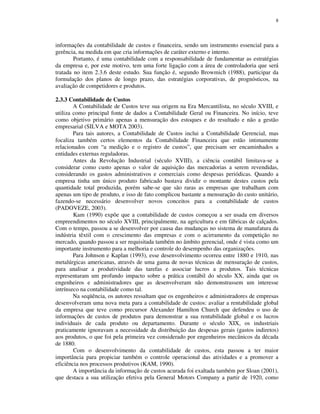 8
informações da contabilidade de custos e financeira, sendo um instrumento essencial para a
gerência, na medida em que cria informações de caráter externo e interno.
Portanto, é uma contabilidade com a responsabilidade de fundamentar as estratégias
da empresa e, por este motivo, tem uma forte ligação com a área de controladoria que será
tratada no item 2.3.6 deste estudo. Sua função é, segundo Browmich (1988), participar da
formulação dos planos de longo prazo, das estratégias corporativas, de prognósticos, na
avaliação de competidores e produtos.
2.3.3 Contabilidade de Custos
A Contabilidade de Custos teve sua origem na Era Mercantilista, no século XVIII, e
utiliza como principal fonte de dados a Contabilidade Geral ou Financeira. No início, teve
como objetivo primário apenas a mensuração dos estoques e do resultado e não a gestão
empresarial (SILVA e MOTA 2003).
Para tais autores, a Contabilidade de Custos inclui a Contabilidade Gerencial, mas
focaliza também certos elementos da Contabilidade Financeira que estão intimamente
relacionados com “a medição e o registro de custos”, que precisam ser encaminhados a
entidades externas reguladoras.
Antes da Revolução Industrial (século XVIII), a ciência contábil limitava-se a
considerar como custo apenas o valor de aquisição das mercadorias a serem revendidas,
considerando os gastos administrativos e comerciais como despesas periódicas. Quando a
empresa tinha um único produto fabricado bastava dividir o montante destes custos pela
quantidade total produzida, porém sabe-se que são raras as empresas que trabalham com
apenas um tipo de produto, e isso de fato complicou bastante a mensuração do custo unitário,
fazendo-se necessário desenvolver novos conceitos para a contabilidade de custos
(PADOVEZE, 2003).
Kam (1990) expõe que a contabilidade de custos começou a ser usada em diversos
empreendimentos no século XVIII, principalmente, na agricultura e em fábricas de calçados.
Com o tempo, passou a se desenvolver por causa das mudanças no sistema de manufatura da
indústria têxtil com o crescimento das empresas e com o acirramento da competição no
mercado, quando passou a ser requisitada também no âmbito gerencial, onde é vista como um
importante instrumento para a melhoria e controle do desempenho das organizações.
Para Johnson e Kaplan (1993), esse desenvolvimento ocorreu entre 1880 e 1910, nas
metalúrgicas americanas, através de uma gama de novas técnicas de mensuração de custos,
para analisar a produtividade das tarefas e associar lucros a produtos. Tais técnicas
representaram um profundo impacto sobre a prática contábil do século XX, ainda que os
engenheiros e administradores que as desenvolveram não demonstrassem um interesse
intrínseco na contabilidade como tal.
Na seqüência, os autores ressaltam que os engenheiros e administradores de empresas
desenvolveram uma nova meta para a contabilidade de custos: avaliar a rentabilidade global
da empresa que teve como precursor Alexander Hamilton Church que defendeu o uso de
informações de custos de produtos para demonstrar a sua rentabilidade global e os lucros
individuais de cada produto ou departamento. Durante o século XIX, os industriais
praticamente ignoravam a necessidade da distribuição das despesas gerais (gastos indiretos)
aos produtos, o que foi pela primeira vez considerado por engenheiros mecânicos da década
de 1880.
Com o desenvolvimento da contabilidade de custos, esta passou a ter maior
importância para propiciar também o controle operacional das atividades e a promover a
eficiência nos processos produtivos (KAM, 1990).
A importância da informação de custos acurada foi exaltada também por Sloan (2001),
que destaca a sua utilização efetiva pela General Motors Company a partir de 1920, como
 