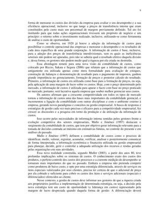 9
forma de mensurar os custos das divisões da empresa para avaliar o seu desempenho e a sua
eficiência operacional, inclusive no que tange a preços de transferência interna que eram
constituídos pelo custo mais um percentual de margem previamente definido. Tal ato foi
instituído para que todas ações organizacionais tivessem um propósito de negócio e um
princípio: o retorno sobre o investimento realizado, inclusive, utilizando-se como ferramenta
de análise o custo de oportunidade.
Como se observa, em 1920 já houve a adoção da informação de custos para
possibilitar o controle operacional das empresas e mensurar o desempenho e os resultados de
cada área específica de uma grande corporação. A informação de custos é base, inclusive,
para a adoção dos preços de transferência interdivisionais, sem os quais as ineficiências
setoriais não podem ser apuradas, pois não se saberia qual o resultado efetivo daquela divisão
e, dessa forma, os gestores não podem medir qual a riqueza por ela criada ou destruída.
Essa abordagem remete para uma nova visão da contabilidade de custos, como
colocado por Riccio, Sakata e Segura (2006) que relatam que a informação de custos que
antigamente era utilizada apenas como mera formalidade para avaliação de estoques,
construção de balanços e demonstração de resultado para o pagamento de impostos, ganhou
grande importância no gerenciamento, formação de preços e posterior cálculo do resultado.
Primeiro, a informação de custos era utilizada como base para a formação de preços, ou seja,
pela aplicação de uma margem de lucro sobre os custos. Hoje, com o preço determinado pelo
mercado, a informação de custos é utilizada para apurar o lucro com base no preço praticado
no mercado, portanto, será lucrativa aquela empresa que souber melhor gerenciar seus custos.
Os autores afirmam que a crescente competitividade em todos os tipos de mercado
tornou a informação de custos uma das bases mais importantes da contabilidade gerencial, e
incrementou a ligação da contabilidade com outras disciplinas e com o ambiente externo à
empresa, gerando novos paradigmas e conceitos na gestão empresarial. A busca de respostas e
estratégias de gestão cada vez mais precisas e eficazes para a competitividade empresarial, fez
crescer as discussões e a pesquisa em torno da produção e da utilização da informação de
custos.
Isso ocorre pelas necessidades de informação interna sentidas pelos gestores frente a
evolução competitiva dos setores empresariais, Mallo e Jiménez (1997) destacam o
surgimento da contabilidade de custos, que tem por objetivo gerar informação relevante para a
tomada de decisões centrada ao máximo em estimativas futuras, no controle do presente e em
análises do passado.
Mallo e Jiménez (1997) definem a contabilidade de custos como o processo de
identificar, medir, valorar, registrar, acumular, verificar, analisar e posteriormente comunicar
de forma interpretada, a informação econômica e financeira utilizada na gestão empresarial
para planejar, decidir, gerir e controlar a adequada utilização dos recursos e rendas geradas
pelas organizações em suas atividades.
Essa nova realidade construída, segundo Muller (2003), a partir dos anos 80, teve
profundas implicações sobre os sistemas de custos. O conhecimento exato dos custos dos
produtos, o perfeito controle dos custos dos processos e a coerente medição do desempenho se
tornaram mais importantes do que no passado. Embora a empresa não pretenda competir
como produtora de baixo custo, e opte por uma estratégia diferenciada, através de serviços ou
itens especiais valorizados por seus clientes, precisa ter certeza de que o adicional de preço
por ela cobrado e suficiente para cobrir os custos dos itens e serviços adicionais (especiais e
diferenciados) oferecidos ao cliente.
Nesse contexto, a gestão de custos deve informar aos gestores de que a riqueza criada
aos proprietários justifica a implementação de determinada estratégia, ou seja, a decisão pela
nova estratégia tem um custo de oportunidade (a liderança em custos) representado pela
margem de lucro desprezada quando daquela forma de gestão. A diferenciação deverá
 