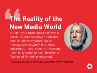 “

The Reality of the
New Media World  
is that if your brand does not have a
belief, if it does not have a soul and
does not correctly architect its
messages everywhere it touches
consumers, it can become irrelevant.
It can be ignored, or even become a
focal point for online contempt.”

– lee clow, chairman and global director, tbwaworldwide

 