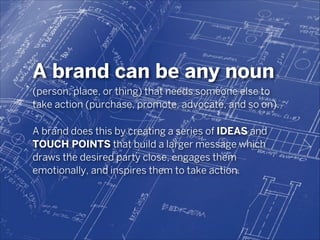 A brand can be any noun
(person, place, or thing) that needs someone else to
take action (purchase, promote, advocate, and so on).
!

A brand does this by creating a series of IDEAS and
TOUCH POINTS that build a larger message which
draws the desired party close, engages them
emotionally, and inspires them to take action.

 