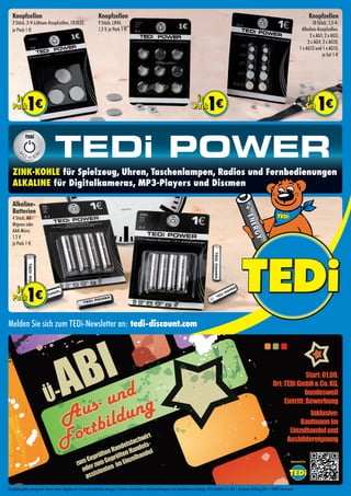Knopfzellen
3 Stück, 3-V-Lithium-Knopfzellen, CR2032,
je Pack 1 €
Knopfzellen
10 Stück, 1,5-V-
Alkaline-Knopfzellen,
2 x AG1, 2 x AG3,
2 x AG4, 2 x AG10,
1 x AG12 und 1 x AG13,
je Set 1 €
Zink-Kohle für Spielzeug, Uhren, Taschenlampen, Radios und Fernbedienungen
Alkaline für Digitalkameras, MP3-Players und Discmen
Knopfzellen
9 Stück, LR44,
1,5 V, je Pack 1 €
Alkaline-
Batterien
4 Stück, AA
Mignon oder
AAA Micro,
1,5 V
je Pack 1 €
Angebote gültig solange der Vorrat reicht. Abgabe nur in haushaltsüblichen Mengen. Irrtümer vorbehalten. Farbabweichungen sind drucktechnisch bedingt. TEDi GmbH & Co. KG • Brackeler Hellweg 301 • 44309 Dortmund
Melden Sie sich zum TEDi-Newsletter an: tedi-discount.com
Start:01.08.
Ort:TEDiGmbH&Co.KG,
bundesweit
Eintritt:Bewerbung
Inklusive:
Kaufmannim
Einzelhandelund
Ausbildereignung
Aus- und
Fortbildung
zumGeprüftenHandelsfachwirt
oderzumGeprüftenHandels-
assistenten imEinzelhandel
Ü-ABI
Sponsored by
 