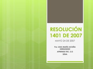 RESOLUCIÓN
1401 DE 2007
MAYO 24 DE 2007
Por: ANA MARÍA ACUÑA
HERNÁNDEZ
APRENDIZ TEC. S.O
SENA
 