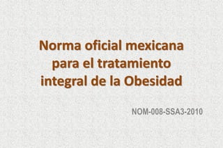 Norma oficial mexicana
para el tratamiento
integral de la Obesidad
NOM-008-SSA3-2010
http://www.dof.gob.mx/nota_detalle.php?codigo=5154226&fecha=04/08/2010

 