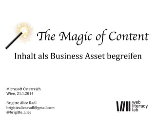 The Magic of Content	

Inhalt	
  als	
  Business	
  Asset	
  begreifen	
  

Microsoft	
  Österreich	
  
Wien,	
  21.1.2014	
  
	
  
Brigitte	
  Alice	
  Radl	
  
brigittealice.radl@gmail.com	
  
@brigitte_alice	
  

 