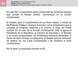 50
Eje Temático: Raíces Históricas de Chile
Unidad: Institucionalidad Política
Contenido: Conceptos de nación, Estado, gobierno y régimen político
En este ítem, el estudiante debe comprender las funciones básicas
que cumple el Estado chileno, centrándose en la función
constituyente.
El Estado, para el cumplimiento de sus fines realiza, a través de
los Poderes Públicos, diversas funciones como la legislativa que le
compete al Congreso Nacional y la jurídica, a cargo del Poder
Judicial. En el caso de la función constituyente, ésta la ejerce el
Presidente de la República, la Cámara de Diputados y el Senado
y, en casos excepcionales, los ciudadanos mediante plebiscitos. A
través de dicha función constituyente, el Estado tiene la atribución
de dotarse de una Carta Fundamental o de modificar el texto
constitucional.
Por lo tanto, la respuesta correcta es B).
 