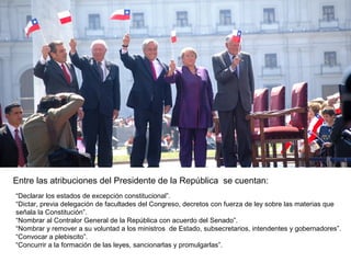 Entre las atribuciones del Presidente de la República se cuentan:
“Declarar los estados de excepción constitucional”.
“Dictar, previa delegación de facultades del Congreso, decretos con fuerza de ley sobre las materias que
señala la Constitución”.
“Nombrar al Contralor General de la República con acuerdo del Senado”.
“Nombrar y remover a su voluntad a los ministros de Estado, subsecretarios, intendentes y gobernadores”.
“Convocar a plebiscito”.
“Concurrir a la formación de las leyes, sancionarlas y promulgarlas”.
 