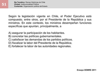 51
Eje Temático: Raíces Históricas de Chile
Unidad: Institucionalidad Política
Contenido: Organización política del Estado
Ensayo DEMRE 2011
Según la legislación vigente en Chile, el Poder Ejecutivo está
compuesto, entre otros, por el Presidente de la República y sus
ministros. En este contexto, los ministros desempeñan funciones
específicas que apuntan, principalmente, a
A) asegurar la participación de los habitantes.
B) concretar las políticas gubernamentales.
C) satisfacer las demandas de los partidos políticos.
D) fiscalizar la labor del Presidente de la República.
E) fortalecer la labor de las autoridades regionales.
 