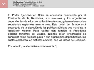 51
Eje Temático: Raíces Históricas de Chile
Unidad: Institucionalidad Política
Contenido: Organización política del Estado
El Poder Ejecutivo en Chile se encuentra compuesto por el
Presidente de la República, sus ministros y los organismos
dependientes de ellos, como las intendencias, gobernaciones y las
secretarias regionales ministeriales. Este poder del Estado está
encargado de la ejecución de las políticas públicas que mandata la
legislación vigente. Para realizar esta función, el Presidente
designa ministros de Estado, quienes están encargados de
concretar estas políticas junto a sus organismos dependientes, los
cuales colaboran, en distintos ámbitos, con las tareas de Gobierno.
Por lo tanto, la alternativa correcta es la B).
 