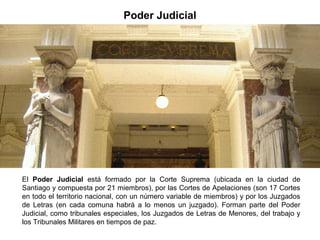 Poder Judicial
El Poder Judicial está formado por la Corte Suprema (ubicada en la ciudad de
Santiago y compuesta por 21 miembros), por las Cortes de Apelaciones (son 17 Cortes
en todo el territorio nacional, con un número variable de miembros) y por los Juzgados
de Letras (en cada comuna habrá a lo menos un juzgado). Forman parte del Poder
Judicial, como tribunales especiales, los Juzgados de Letras de Menores, del trabajo y
los Tribunales Militares en tiempos de paz.
 