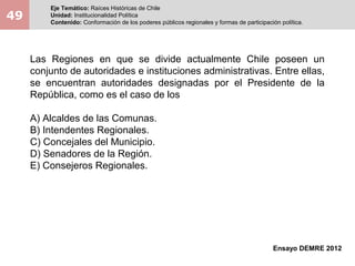 49
Eje Temático: Raíces Históricas de Chile
Unidad: Institucionalidad Política
Contenido: Conformación de los poderes públicos regionales y formas de participación política.
Ensayo DEMRE 2012
Las Regiones en que se divide actualmente Chile poseen un
conjunto de autoridades e instituciones administrativas. Entre ellas,
se encuentran autoridades designadas por el Presidente de la
República, como es el caso de los
A) Alcaldes de las Comunas.
B) Intendentes Regionales.
C) Concejales del Municipio.
D) Senadores de la Región.
E) Consejeros Regionales.
 