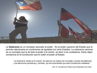 La Soberanía es un concepto asociado al poder. Es el poder supremo del Estado que le
permite relacionarse en condiciones de igualdad con otros Estados. La soberanía nacional
es un concepto que le da todo el poder a la nación, es decir a los ciudadanos. Estos dejan
constancia en la constitución que le ceden el poder al Estado.
“La soberanía reside en la nación. Su ejercicio se realiza por el pueblo a través del plebiscito
y de elecciones periódicas y, también, por las autoridades que esta Constitución establece.”
(Art. 5º, Constitución Política de la República de Chile).
 