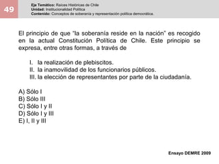 49
Eje Temático: Raíces Históricas de Chile
Unidad: Institucionalidad Política
Contenido: Conceptos de soberanía y representación política democrática.
Ensayo DEMRE 2009
El principio de que “la soberanía reside en la nación” es recogido
en la actual Constitución Política de Chile. Este principio se
expresa, entre otras formas, a través de
I. la realización de plebiscitos.
II. la inamovilidad de los funcionarios públicos.
III. la elección de representantes por parte de la ciudadanía.
A) Sólo I
B) Sólo III
C) Sólo I y II
D) Sólo I y III
E) I, II y III
 