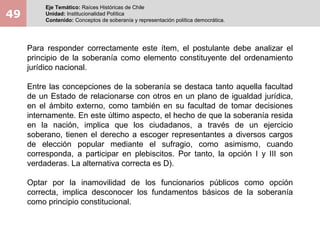 49
Eje Temático: Raíces Históricas de Chile
Unidad: Institucionalidad Política
Contenido: Conceptos de soberanía y representación política democrática.
Para responder correctamente este ítem, el postulante debe analizar el
principio de la soberanía como elemento constituyente del ordenamiento
jurídico nacional.
Entre las concepciones de la soberanía se destaca tanto aquella facultad
de un Estado de relacionarse con otros en un plano de igualdad jurídica,
en el ámbito externo, como también en su facultad de tomar decisiones
internamente. En este último aspecto, el hecho de que la soberanía resida
en la nación, implica que los ciudadanos, a través de un ejercicio
soberano, tienen el derecho a escoger representantes a diversos cargos
de elección popular mediante el sufragio, como asimismo, cuando
corresponda, a participar en plebiscitos. Por tanto, la opción I y III son
verdaderas. La alternativa correcta es D).
Optar por la inamovilidad de los funcionarios públicos como opción
correcta, implica desconocer los fundamentos básicos de la soberanía
como principio constitucional.
 