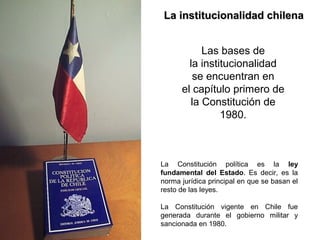 La institucionalidad chilenaLa institucionalidad chilena
Las bases de
la institucionalidad
se encuentran en
el capítulo primero de
la Constitución de
1980.
La Constitución política es la ley
fundamental del Estado. Es decir, es la
norma jurídica principal en que se basan el
resto de las leyes.
La Constitución vigente en Chile fue
generada durante el gobierno militar y
sancionada en 1980.
 