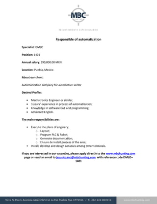 Responsible of automatization
Specialist: DMLO
Position: 1401
Annual salary: 390,000.00 MXN
Location: Puebla, Mexico
About our client:
Automatization company for automotive sector
Desired Profile:
 Mechatronics Engineer or similar;
 3 years’ experience in process of automatization;
 Knowledge in software CAE and programming;
 Advanced English.
The main responsibilities are:
• Execute the plans of enginery:
o Layout;
o Program PLC & Robot;
o Generate documentation;
o Ensure de install process of the area;
• Install, develop and design consoles among other terminals.
If you are interested in our vacancies, please apply directly to the www.mbchunting.com
page or send an email to jesuslozano@mbchunting.com with reference code DMLO–
1401
 