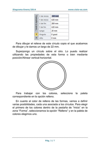 Diagrama Enero/2014

www.visio-es.com

Para dibujar el relieve de este círculo copio el que acabamos
de dibujar y le damos un largo de 22 mm.
Superpongo un círculo sobre el otro. Lo puedo realizar
utilizando las propiedades de esta forma o bien mediante
posición/Alinear vertical-horizontal.

Para trabajar con los colores,
correspondiente en la opción relleno.

selecciono

la

paleta

En cuanto al color de relleno de las formas, vamos a definir
varias posibilidades, cada una asociada a los círculos. Para elegir
el primero de los colores dentro de la pestaña de “Inicio” en la
zona “Forma”, seleccionamos la opción “Relleno” y en la paleta de
colores elegimos uno.

Pág. 3 / 7

 