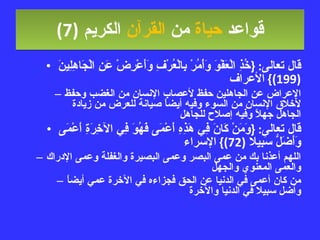 قواعد  حياة  من  القرآن  الكريم   (7) قال تعالى : { خُذِ الْعَفْوَ وَأْمُرْ بِالْعُرْفِ وَأَعْرِضْ عَنِ الْجَاهِلِينَ  (199)}  الأعراف الإعراض عن الجاهلين حفظ لأعصاب الإنسان من الغضب وحفظ لأخلاق الإنسان من السوء وفيه أيضاً صيانة للعرض من زيادة الجاهل جهلاً وفيه إصلاح للجاهل قال تعالى : { وَمَنْ كَانَ فِي هَذِهِ أَعْمَى فَهُوَ فِي الآخِرَةِ أَعْمَى وَأَضَلُّ سَبِيلا  (72)}  الإسراء اللهم أعذنا بك من عمى البصر وعمى البصيرة والغفلة وعمى الإدراك والعمى المعنوي والجهل من كان أعمى في الدنيا عن الحق فجزاءه في الآخرة عمي أيضاً وأضل سبيلا في الدنيا والآخرة 